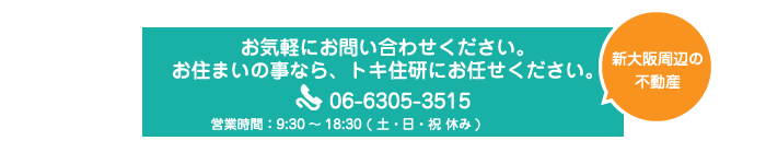 お気軽にお問い合わせください。お住まいの事なら、トキ住研にお任せください。06-6305-3515 10:00～18:00(定休日：日曜日・祝日）※土曜日は事前ご予約頂いた方のみ対応といたします。 新大阪周辺の不動産